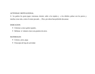 ACTIVIDAD MOTIVACIONAL:
A los gatitos les gusta jugar, ronronear, dormir, subir a los tejados y a los árboles; pelear con los perros y
muchas cosas más, como el comer pescado…. Pero, por ahora han preferido descansar.
INDICACION:
• Colorear a cinco gatitos iguales,
• Rellenar el número cinco con granitos de arroz.
MATERIALES:
• Colores, arroz, pega
• Fotocopia de hoja de actividad.
 