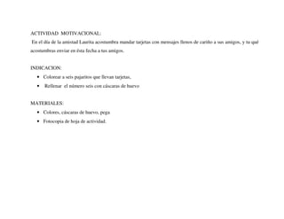 ACTIVIDAD MOTIVACIONAL:
En el día de la amistad Laurita acostumbra mandar tarjetas con mensajes llenos de cariño a sus amigos, y tu qué
acostumbras enviar en ésta fecha a tus amigos.
INDICACION:
• Colorear a seis pajaritos que llevan tarjetas,
• Rellenar el número seis con cáscaras de huevo
MATERIALES:
• Colores, cáscaras de huevo, pega
• Fotocopia de hoja de actividad.
 