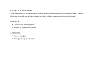 ACTIVIDAD MOTIVACIONAL:
En una noche en que el cielo está lleno de estrellas, Mariana disfruta observarlas desde su telescopio, y admirar
el brillo que tiene cada una de ellas, ¿Cuántas estrellas te indica el número, que ha observado Mariana?
INDICACION:
• Colorear siete estrellas grandes,
• Rellenar el número siete con lana.
MATERIALES:
• Colores, lana, pega
• Fotocopia de hoja de actividad.
 