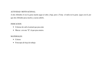 ACTIVIDAD MOTIVACIONAL:
A don Alfredito el oso le gusta mucho jugar al sube y baja, pero a Tomy el ratón no le gusta jugar con él, por
que don Alfredito pesa mucho y cuesta subirlo.
INDICACION:
• Colorear de café al animal que pesa más
• Marcar con una “X” al que pesa menos.
MATERIALES:
• Colores
• Fotocopia de hoja de trabajo.
 