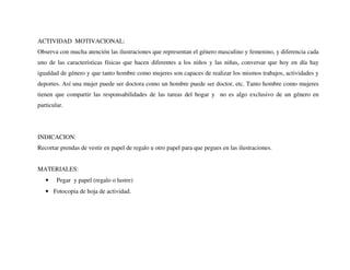 ACTIVIDAD MOTIVACIONAL:
Observa con mucha atención las ilustraciones que representan el género masculino y femenino, y diferencia cada
uno de las características físicas que hacen diferentes a los niños y las niñas, conversar que hoy en día hay
igualdad de género y que tanto hombre como mujeres son capaces de realizar los mismos trabajos, actividades y
deportes. Así una mujer puede ser doctora como un hombre puede ser doctor, etc. Tanto hombre como mujeres
tienen que compartir las responsabilidades de las tareas del hogar y no es algo exclusivo de un género en
particular.
INDICACION:
Recortar prendas de vestir en papel de regalo u otro papel para que pegues en las ilustraciones.
MATERIALES:
• Pegar y papel (regalo o lustre)
• Fotocopia de hoja de actividad.
 
