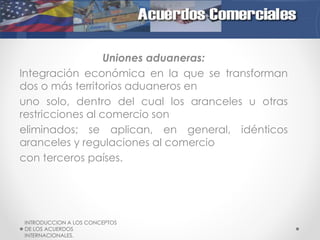 Uniones aduaneras:
Integración económica en la que se transforman
dos o más territorios aduaneros en
uno solo, dentro del cual los aranceles u otras
restricciones al comercio son
eliminados; se aplican, en general, idénticos
aranceles y regulaciones al comercio
con terceros países.

INTRODUCCION A LOS CONCEPTOS
DE LOS ACUERDOS
INTERNACIONALES.

 