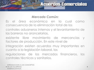 Mercado Común:
Es el área económica en la cual como
consecuencia de la eliminación total de los
controles aduaneros internos y el levantamiento de
las barreras no arancelarias,
existente libre movimiento de mercancías y
factores de producción. En este nivel de
integración existen acuerdos muy importantes en
cuanto a la legislación laboral, las
regulaciones de los mercados financieros, los
controles técnicos y sanitarios.
INTRODUCCION A LOS CONCEPTOS
DE LOS ACUERDOS
INTERNACIONALES.

 