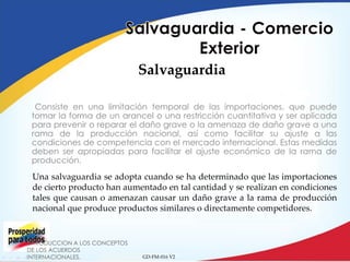 Salvaguardia
Consiste en una limitación temporal de las importaciones, que puede
tomar la forma de un arancel o una restricción cuantitativa y ser aplicada
para prevenir o reparar el daño grave o la amenaza de daño grave a una
rama de la producción nacional, así como facilitar su ajuste a las
condiciones de competencia con el mercado internacional. Estas medidas
deben ser apropiadas para facilitar el ajuste económico de la rama de
producción.

Una salvaguardia se adopta cuando se ha determinado que las importaciones
de cierto producto han aumentado en tal cantidad y se realizan en condiciones
tales que causan o amenazan causar un daño grave a la rama de producción
nacional que produce productos similares o directamente competidores.

INTRODUCCION A LOS CONCEPTOS
DE LOS ACUERDOS
INTERNACIONALES.

GD-FM-016 V2

 