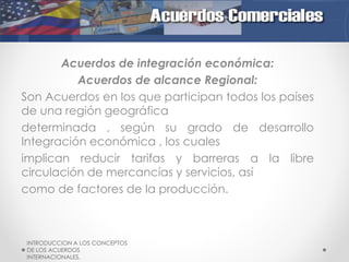 Acuerdos de integración económica:
Acuerdos de alcance Regional:
Son Acuerdos en los que participan todos los países
de una región geográfica
determinada , según su grado de desarrollo
Integración económica , los cuales
implican reducir tarifas y barreras a la libre
circulación de mercancías y servicios, así
como de factores de la producción.

INTRODUCCION A LOS CONCEPTOS
DE LOS ACUERDOS
INTERNACIONALES.

 