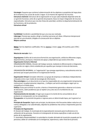 Estrategia: Esquema que contiene la determinación de los objetivos o propósitos de largo plazo
de la empresa y los cursos de acción a seguir. Es la manera de organizar los recursos.
Estructura matricial: Estructura de la organización en la que cada empleado depende tanto de
un gerente funcional, como de un gerente de proyecto. Busca la mayor integración de recursos
especializados. Estructura que crea dos líneas de autoridad, combina la departamentalización de
las funciones y de los productos.
Estructura virtual
Factibilidad: Condición o posibilidad de que una cosa sea realizada.
Liderazgo: Proceso que ayuda a dirigir y movilizar personas y/o ideas. Influencia interpersonal
ejercida en una situación, dirigida a la consecución de un objetivo.
Mejora continua
Metas: Son los objetivos cualificados. Por ej: objetivo: crecer; meta: x% (cuánto), para 7/95 (
cuándo).
Mezcla de mercado: 4 p´s
Organigrama: Gráfico de la estructura formal de una organización, señala los diferentes cargos,
departamentos, jerarquía y relaciones de apoyo y dependencia que existe entre ellos
Organización Formal e informal:
ORGANIZACIÓN FORMAL. División del trabajo racional, mediante la diferenciación e integración,
de acuerdo con algún criterio establecido por aquellos que manejan la toma de decisiones.
ORGANIZACIÓN INFORMAL. La "organización" que emerge espontánea y naturalmente entre las
personas que ocupan posiciones en la organización formal.
Organización Virtual: Concepto referente a un grupo de empresas o individuos independientes
enlazados entre sí por medio de tecnología de información.
Plan estratégico: es un documento en el que los responsables de una organización (empresarial,
institucional, no gubernamental, deportiva,...) reflejan cual será la estrategia a seguir por su
compañía en el medio plazo.
Política: Guías para orientar la acción; criterios o lineamientos generales a observar en la toma
de decisiones, sobre problemas que se repiten una y otra vez en el ambiente de una
organización.
Posicionamiento de mercado: el lugar que ocupa en la mente de los consumidores de un
producto en comparación con los competidores.
Presupuesto: es la previsión de gastos e ingresos para un determinado lapso, por lo general un
año.
Principio de Excepción: Según este principio, las decisiones más frecuentes deben reducirse a la
rutina y delegadas a los subordinados, dejando los problemas más serios e importantes para los
superiores
Principios de Organización:
División del trabajo: Es el principio de la especialización necesario para la eficiencia en la
utilización de las personas. Consiste en la designación de tareas especificas a cada una de las
partes de la organización.
Autoridad y Responsabilidad: La autoridad es el poder derivado de la posición ocupada por las
personas y debe ser combinada con la inteligencia, experiencia y valor moral de la persona.
 