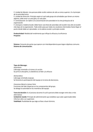 Unidad de Mando: Una persona debe recibir ordenes de sólo un único superior. Es el principio
de la autoridad única.
Unidad de Dirección: Principio según el cual cada grupo de actividades que tienen un mismo
objetivo, debe tener un solo jefe y un solo plan.
Centralización: Se refiere a la concentración de autoridad en la cima jerárquica de la
organización.
Jerarquía o Cadena Escala: Debe hacer una línea de autoridad, del escalón mas alto al escalón
más bajo de la organización. Toda orden pasa por todos los escalones intermedios hasta llegar al
punto donde daba ser ejecutadas: es la cadena escalar o principio escalar.
Productividad: Medida del rendimiento que influye la eficacia y la eficiencia
Proyecto:
Sistema: Conjunto de partes que operan con interdependencia para lograr objetivos comunes
Sistema de comunicación:
Tipos de liderazgo:
Autoritario
Liderazgo orientado a la tarea y la acción.
Se prima la disciplina, la obediencia al lider y la eficacia
Democrático
Liderazgo orientado al grupo.
Se fomenta la participación del equipo en la toma de decisiones.
Concesivo-liberal o Laissez Faire
Funciones del lider dispersas en los componentes del grupo.
Se delega la autoridad en los miembros del equipo
Toma de decisión: Es el proceso durante el cual la persona debe escoger entre dos o más
alternativas
Unidad de mando: Principio de administración que establece que cada supervisado debe
informar sólo a un supervisor.
Viabilidad: Posibilidad de que algo se lleve a buen término.
 