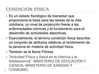 CONDICIÓN FÍSICA
   Es un estado fisiológico de bienestar que
    proporciona la base para las tareas de la vida
    cotidiana, un nivel de protección frente a las
    enfermedades crónicas y el fundamento para el
    desarrollo de actividades deportivas.
   Esencialmente, el término condición física describe
    un conjunto de atributos relativos al rendimiento de
    la persona en materia de actividad física.
   Tambien se le llama Fitness.
   “Actividad Física y Salud en la Infancia y la
    Adolescencia”. MINISTERIO DE EDUCACIÓN Y
    CIENCIA. MINISTERIO DE SANIDAD Y
    CONSUMO.
 