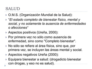 SALUD
   O.M.S. (Organización Mundial de la Salud):
   “El estado completo de bienestar físico, mental y
    social, y no solamente la ausencia de enfermedades
    o afecciones“
   Aspectos positivos (Ureña, 2000):
   Por primera vez no sólo como ausencia de
    enfermedad, sino como "Completo bienestar".
   No sólo se refiere al área física, sino que, por
    primera vez, se incluyen las áreas mental y social.
   Aspectos negativos Ureña (2000):
   Equipara bienestar a salud: (drogadicto bienestar
    con drogas, y eso no es salud).
 