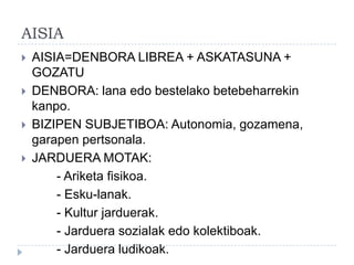 AISIA
   AISIA=DENBORA LIBREA + ASKATASUNA +
    GOZATU
   DENBORA: lana edo bestelako betebeharrekin
    kanpo.
   BIZIPEN SUBJETIBOA: Autonomia, gozamena,
    garapen pertsonala.
   JARDUERA MOTAK:
        - Ariketa fisikoa.
        - Esku-lanak.
        - Kultur jarduerak.
        - Jarduera sozialak edo kolektiboak.
        - Jarduera ludikoak.
 