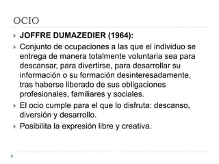 OCIO
   JOFFRE DUMAZEDIER (1964):
   Conjunto de ocupaciones a las que el individuo se
    entrega de manera totalmente voluntaria sea para
    descansar, para divertirse, para desarrollar su
    información o su formación desinteresadamente,
    tras haberse liberado de sus obligaciones
    profesionales, familiares y sociales.
   El ocio cumple para el que lo disfruta: descanso,
    diversión y desarrollo.
   Posibilita la expresión libre y creativa.
 