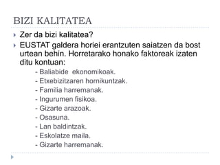 BIZI KALITATEA
   Zer da bizi kalitatea?
   EUSTAT galdera horiei erantzuten saiatzen da bost
    urtean behin. Horretarako honako faktoreak izaten
    ditu kontuan:
        - Baliabide ekonomikoak.
        - Etxebizitzaren hornikuntzak.
        - Familia harremanak.
        - Ingurumen fisikoa.
        - Gizarte arazoak.
        - Osasuna.
        - Lan baldintzak.
        - Eskolatze maila.
        - Gizarte harremanak.
 