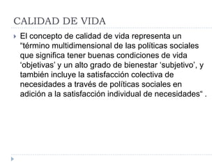 CALIDAD DE VIDA
   El concepto de calidad de vida representa un
    “término multidimensional de las políticas sociales
    que significa tener buenas condiciones de vida
    „objetivas‟ y un alto grado de bienestar „subjetivo‟, y
    también incluye la satisfacción colectiva de
    necesidades a través de políticas sociales en
    adición a la satisfacción individual de necesidades“ .
 