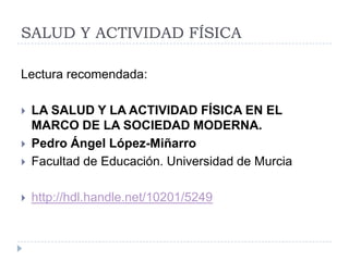 SALUD Y ACTIVIDAD FÍSICA

Lectura recomendada:

   LA SALUD Y LA ACTIVIDAD FÍSICA EN EL
    MARCO DE LA SOCIEDAD MODERNA.
   Pedro Ángel López-Miñarro
   Facultad de Educación. Universidad de Murcia

   http://hdl.handle.net/10201/5249
 