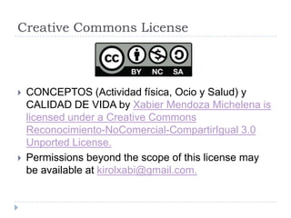 Creative Commons License



   CONCEPTOS (Actividad física, Ocio y Salud) y
    CALIDAD DE VIDA by Xabier Mendoza Michelena is
    licensed under a Creative Commons
    Reconocimiento-NoComercial-CompartirIgual 3.0
    Unported License.
   Permissions beyond the scope of this license may
    be available at kirolxabi@gmail.com.
 