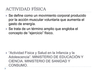 ACTIVIDAD FÍSICA
   Se define como un movimiento corporal producido
    por la acción muscular voluntaria que aumenta el
    gasto de energía.
   Se trata de un término amplio que engloba el
    concepto de “ejercicio” físico.




   “Actividad Física y Salud en la Infancia y la
    Adolescencia”. MINISTERIO DE EDUCACIÓN Y
    CIENCIA. MINISTERIO DE SANIDAD Y
    CONSUMO.
 