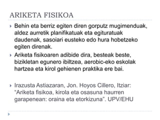 ARIKETA FISIKOA
   Behin eta berriz egiten diren gorputz mugimenduak,
    aldez aurretik planifikatuak eta egituratuak
    daudenak, sasoiari eusteko edo hura hobetzeko
    egiten direnak.
   Ariketa fisikoaren adibide dira, besteak beste,
    bizikletan egunero ibiltzea, aerobic-eko eskolak
    hartzea eta kirol gehienen praktika ere bai.

   Irazusta Astiazaran, Jon. Hoyos Cillero, Itziar:
    “Ariketa fisikoa, kirola eta osasuna haurren
    garapenean: oraina eta etorkizuna”. UPV/EHU
 