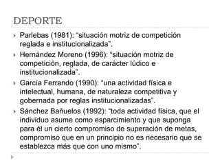 DEPORTE
   Parlebas (1981): “situación motriz de competición
    reglada e institucionalizada”.
   Hernández Moreno (1996): “situación motriz de
    competición, reglada, de carácter lúdico e
    institucionalizada”.
   García Ferrando (1990): “una actividad física e
    intelectual, humana, de naturaleza competitiva y
    gobernada por reglas institucionalizadas”.
   Sánchez Bañuelos (1992): “toda actividad física, que el
    individuo asume como esparcimiento y que suponga
    para él un cierto compromiso de superación de metas,
    compromiso que en un principio no es necesario que se
    establezca más que con uno mismo”.
 