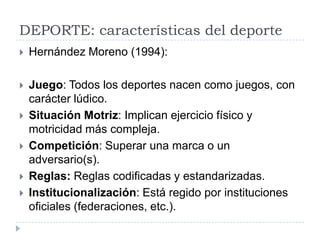 DEPORTE: características del deporte
   Hernández Moreno (1994):

   Juego: Todos los deportes nacen como juegos, con
    carácter lúdico.
   Situación Motriz: Implican ejercicio físico y
    motricidad más compleja.
   Competición: Superar una marca o un
    adversario(s).
   Reglas: Reglas codificadas y estandarizadas.
   Institucionalización: Está regido por instituciones
    oficiales (federaciones, etc.).
 