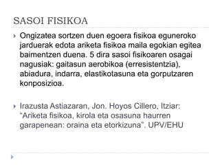 SASOI FISIKOA
   Ongizatea sortzen duen egoera fisikoa eguneroko
    jarduerak edota ariketa fisikoa maila egokian egitea
    baimentzen duena. 5 dira sasoi fisikoaren osagai
    nagusiak: gaitasun aerobikoa (erresistentzia),
    abiadura, indarra, elastikotasuna eta gorputzaren
    konposizioa.

   Irazusta Astiazaran, Jon. Hoyos Cillero, Itziar:
    “Ariketa fisikoa, kirola eta osasuna haurren
    garapenean: oraina eta etorkizuna”. UPV/EHU
 
