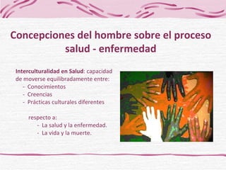 Interculturalidad en Salud : capacidad de moverse equilibradamente entre:   -  Conocimientos   -  Creencias    -  Prácticas culturales diferentes    respecto a:    -  La salud y la enfermedad.    -  La vida y la muerte. Concepciones del hombre sobre el proceso salud - enfermedad 