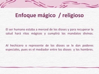 El ser humano estaba a merced de los dioses y para recuperar la salud hará ritos mágicos y cumplirá los mandatos divinos. Al hechicero o represente de los dioses se le dan poderes especiales, pues es el mediador entre los dioses  y los hombres. Enfoque mágico  / religioso 