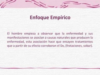 El hombre empieza a observar que la enfermedad y sus manifestaciones se asocian a causas naturales que producen la enfermedad, esta asociación hace que ensayen tratamientos que a partir de su efecto corroboran el Dx, (frotaciones, sobar). Enfoque Empírico 