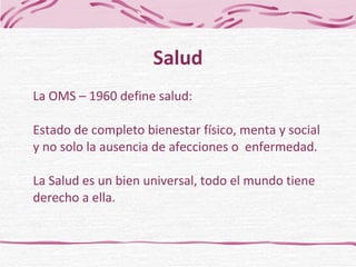La OMS – 1960 define salud: Estado de completo bienestar físico, menta y social  y no solo la ausencia de afecciones o  enfermedad. La Salud es un bien universal, todo el mundo tiene derecho a ella . Salud 