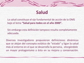 La salud  constituye el eje fundamental de acción de la OMS bajo el lema  “Salud para todos en el año 2000”. Sin embargo esta definición tampoco resulta completamente adecuada. Salud Diversos investigadores propusieron definiciones dinámicas que  se alejan  del concepto estático de “estado”  y  ligan la salud más al entorno en el que se desarrolla la persona ,   otorgándole  un  mayor protagonismo a ésta en su mejora y conservación. 