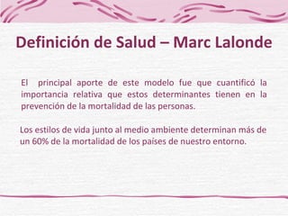 El  principal aporte de este modelo fue que cuantificó la importancia relativa que estos determinantes tienen en la prevención de la mortalidad de las personas. Definición de Salud – Marc Lalonde Los estilos de vida junto al medio ambiente determinan más de un 60% de la mortalidad de los países de nuestro entorno . 