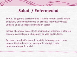 En A.L.  surge una corriente que trata de romper con la visión  de salud / enfermedad como un proceso individual y busca ubicarlo en su verdadera dimensión social. Salud  / Enfermedad Integra el cuerpo, la mente, la sociedad, el ambiente y plantea como se concretan en situaciones de vida particulares. Reconoce la relación entre lo social y lo biológico no como una continuidad externa, sino que lo biológico esta determinado por lo social. 