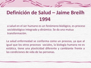 La salud en el ser humano es un fenómeno biológico, es proceso sociobiológico integrado y dinámico. Se da una mutua transformación. Definición de Salud – Jaime Breilh 1994  La salud enfermedad se conforma como un proceso, ya que al igual que los otros procesos  sociales, la biología humana no es estática, tiene una plasticidad diferente y cambiante frente a las condiciones de vida de las personas. 