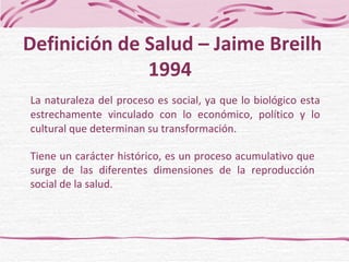 La naturaleza del proceso es social, ya que lo biológico esta estrechamente vinculado con lo económico, político y lo cultural que determinan su transformación. Tiene un carácter histórico, es un proceso acumulativo que surge de las diferentes dimensiones de la reproducción social de la salud. Definición de Salud – Jaime Breilh 1994  