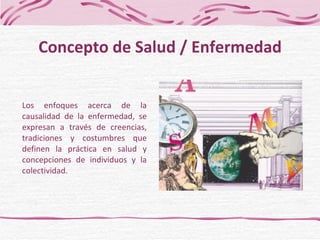 Los enfoques acerca de la causalidad de la enfermedad, se expresan a través de creencias, tradiciones y costumbres que definen la práctica en salud y concepciones de individuos y la colectividad. Concepto de Salud / Enfermedad 