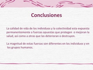La calidad de vida de los individuos y la colectividad esta expuesta permanentemente a fuerzas opuestas que protegen  o mejoran la  salud, así como a otras que las deterioran o destruyen. La magnitud de estas fuerzas son diferentes en los individuos y en  los grupos humanos. Conclusiones 