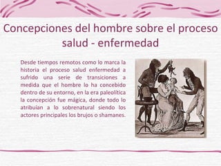 Desde tiempos remotos como lo marca la historia el proceso salud enfermedad a sufrido una serie de transiciones a medida que el hombre lo ha concebido dentro de su entorno, en la era paleolítica la concepción fue mágica, donde todo lo atribuían a lo sobrenatural siendo los actores principales los brujos o shamanes.  Concepciones del hombre sobre el proceso salud - enfermedad 