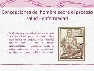 En Grecia surge lo natural siendo la salud una necesidad para los seres vivos acercándose un poquito a los métodos actuales como lo son el  clínico ,  epidemiológico  y  ambienta l; desde la antigüedad clásica surge la concepción de lo ideal o utópico difícil de medir. Concepciones del hombre sobre el proceso salud - enfermedad 