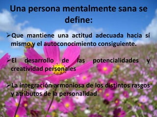 Una persona mentalmente sana se
             define:
Que mantiene una actitud adecuada hacia sí
 mismo y el autoconocimiento consiguiente.

El desarrollo de las        potencialidades   y
 creatividad personales

La integración armoniosa de los distintos rasgos
 y atributos de la personalidad
 