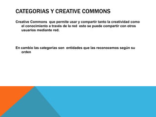 CATEGORIAS Y CREATIVE COMMONS
Creative Commons que permite usar y compartir tanto la creatividad como
el conocimiento a través de la red esto se puede compartir con otros
usuarios mediante red.
En cambio las categorías son entidades que las reconocemos según su
orden
 