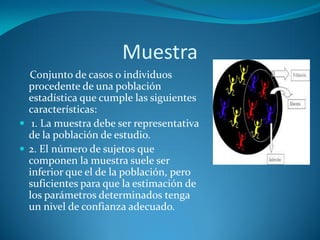 Muestra
Conjunto de casos o individuos
procedente de una población
estadística que cumple las siguientes
características:
 1. La muestra debe ser representativa
de la población de estudio.
 2. El número de sujetos que
componen la muestra suele ser
inferior que el de la población, pero
suficientes para que la estimación de
los parámetros determinados tenga
un nivel de confianza adecuado.

 