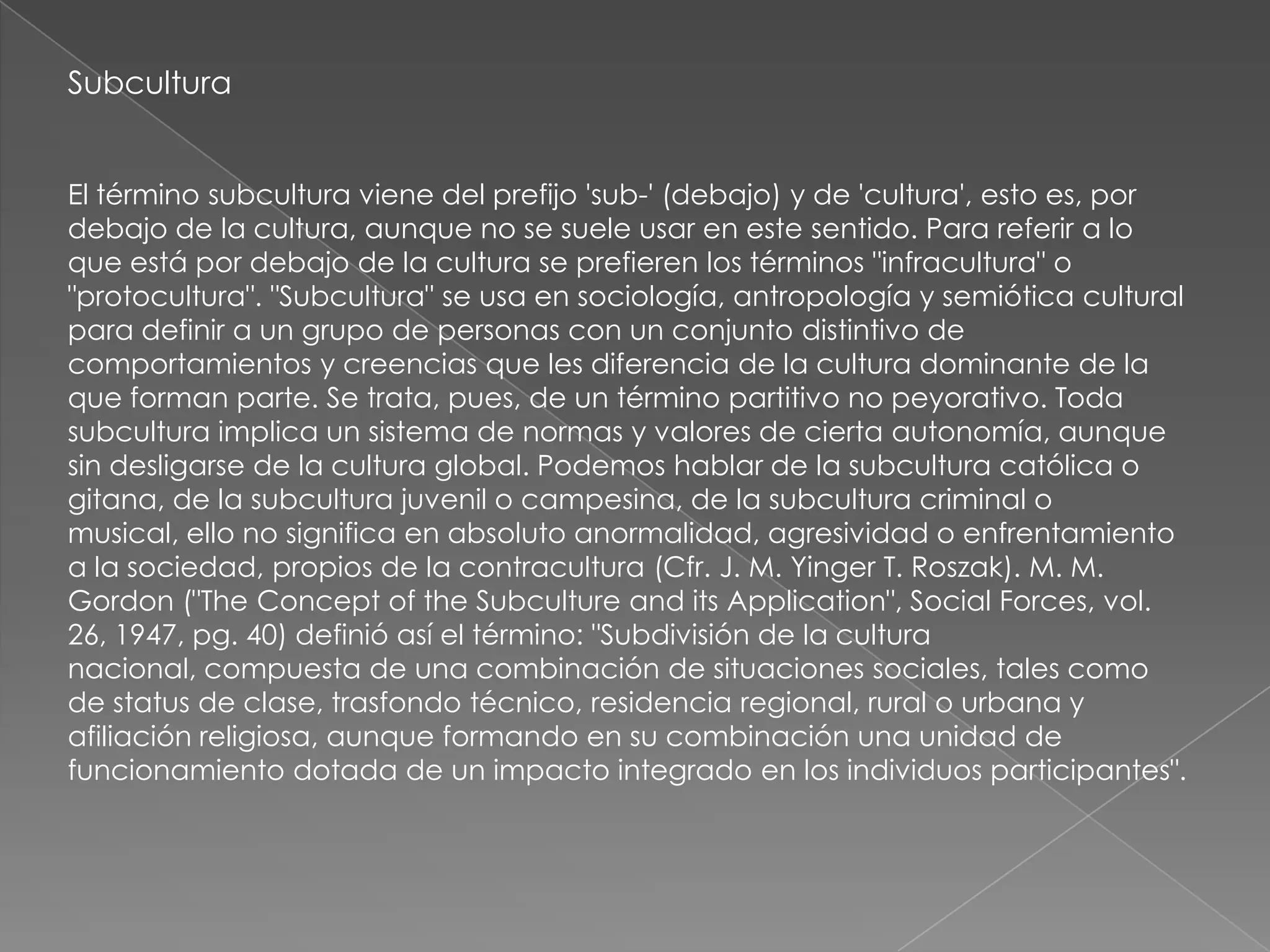 Subcultura


El término subcultura viene del prefijo 'sub-' (debajo) y de 'cultura', esto es, por
debajo de la cultura, aunque no se suele usar en este sentido. Para referir a lo
que está por debajo de la cultura se prefieren los términos "infracultura" o
"protocultura". "Subcultura" se usa en sociología, antropología y semiótica cultural
para definir a un grupo de personas con un conjunto distintivo de
comportamientos y creencias que les diferencia de la cultura dominante de la
que forman parte. Se trata, pues, de un término partitivo no peyorativo. Toda
subcultura implica un sistema de normas y valores de cierta autonomía, aunque
sin desligarse de la cultura global. Podemos hablar de la subcultura católica o
gitana, de la subcultura juvenil o campesina, de la subcultura criminal o
musical, ello no significa en absoluto anormalidad, agresividad o enfrentamiento
a la sociedad, propios de la contracultura (Cfr. J. M. Yinger T. Roszak). M. M.
Gordon ("The Concept of the Subculture and its Application", Social Forces, vol.
26, 1947, pg. 40) definió así el término: "Subdivisión de la cultura
nacional, compuesta de una combinación de situaciones sociales, tales como
de status de clase, trasfondo técnico, residencia regional, rural o urbana y
afiliación religiosa, aunque formando en su combinación una unidad de
funcionamiento dotada de un impacto integrado en los individuos participantes".
 