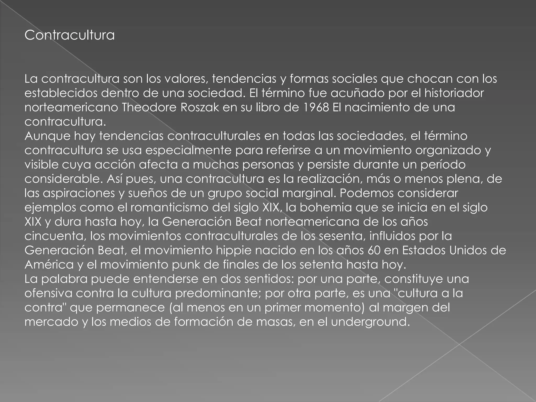Contracultura


La contracultura son los valores, tendencias y formas sociales que chocan con los
establecidos dentro de una sociedad. El término fue acuñado por el historiador
norteamericano Theodore Roszak en su libro de 1968 El nacimiento de una
contracultura.
Aunque hay tendencias contraculturales en todas las sociedades, el término
contracultura se usa especialmente para referirse a un movimiento organizado y
visible cuya acción afecta a muchas personas y persiste durante un período
considerable. Así pues, una contracultura es la realización, más o menos plena, de
las aspiraciones y sueños de un grupo social marginal. Podemos considerar
ejemplos como el romanticismo del siglo XIX, la bohemia que se inicia en el siglo
XIX y dura hasta hoy, la Generación Beat norteamericana de los años
cincuenta, los movimientos contraculturales de los sesenta, influidos por la
Generación Beat, el movimiento hippie nacido en los años 60 en Estados Unidos de
América y el movimiento punk de finales de los setenta hasta hoy.
La palabra puede entenderse en dos sentidos: por una parte, constituye una
ofensiva contra la cultura predominante; por otra parte, es una "cultura a la
contra" que permanece (al menos en un primer momento) al margen del
mercado y los medios de formación de masas, en el underground.
 