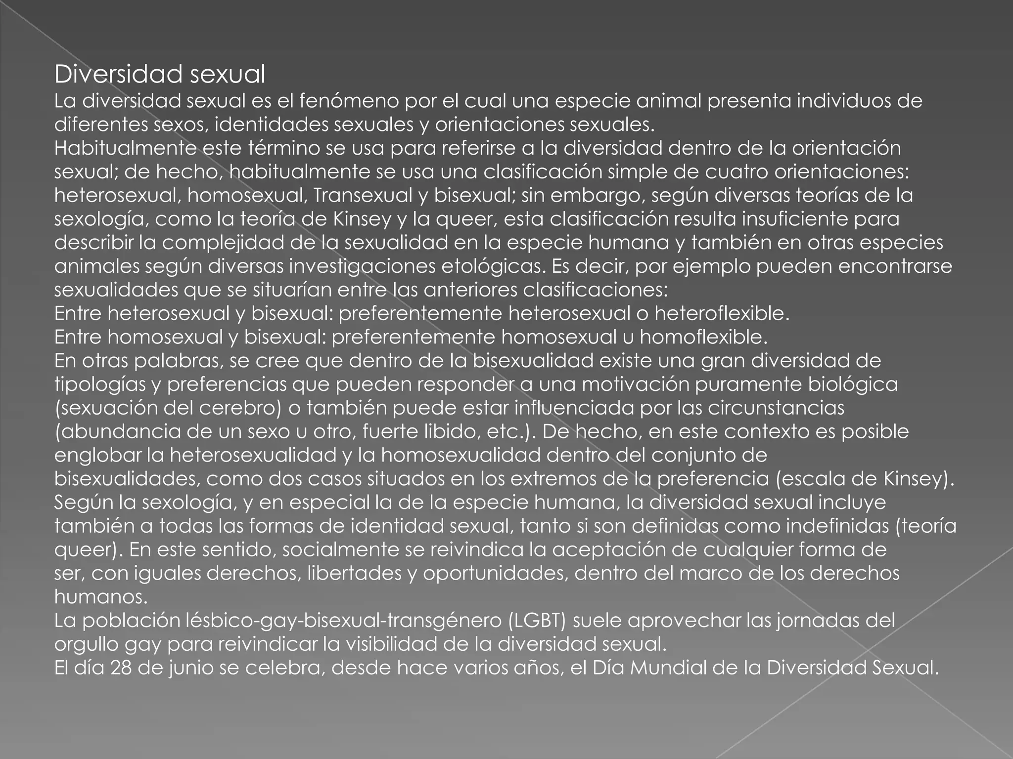 Diversidad sexual
La diversidad sexual es el fenómeno por el cual una especie animal presenta individuos de
diferentes sexos, identidades sexuales y orientaciones sexuales.
Habitualmente este término se usa para referirse a la diversidad dentro de la orientación
sexual; de hecho, habitualmente se usa una clasificación simple de cuatro orientaciones:
heterosexual, homosexual, Transexual y bisexual; sin embargo, según diversas teorías de la
sexología, como la teoría de Kinsey y la queer, esta clasificación resulta insuficiente para
describir la complejidad de la sexualidad en la especie humana y también en otras especies
animales según diversas investigaciones etológicas. Es decir, por ejemplo pueden encontrarse
sexualidades que se situarían entre las anteriores clasificaciones:
Entre heterosexual y bisexual: preferentemente heterosexual o heteroflexible.
Entre homosexual y bisexual: preferentemente homosexual u homoflexible.
En otras palabras, se cree que dentro de la bisexualidad existe una gran diversidad de
tipologías y preferencias que pueden responder a una motivación puramente biológica
(sexuación del cerebro) o también puede estar influenciada por las circunstancias
(abundancia de un sexo u otro, fuerte libido, etc.). De hecho, en este contexto es posible
englobar la heterosexualidad y la homosexualidad dentro del conjunto de
bisexualidades, como dos casos situados en los extremos de la preferencia (escala de Kinsey).
Según la sexología, y en especial la de la especie humana, la diversidad sexual incluye
también a todas las formas de identidad sexual, tanto si son definidas como indefinidas (teoría
queer). En este sentido, socialmente se reivindica la aceptación de cualquier forma de
ser, con iguales derechos, libertades y oportunidades, dentro del marco de los derechos
humanos.
La población lésbico-gay-bisexual-transgénero (LGBT) suele aprovechar las jornadas del
orgullo gay para reivindicar la visibilidad de la diversidad sexual.
El día 28 de junio se celebra, desde hace varios años, el Día Mundial de la Diversidad Sexual.
 
