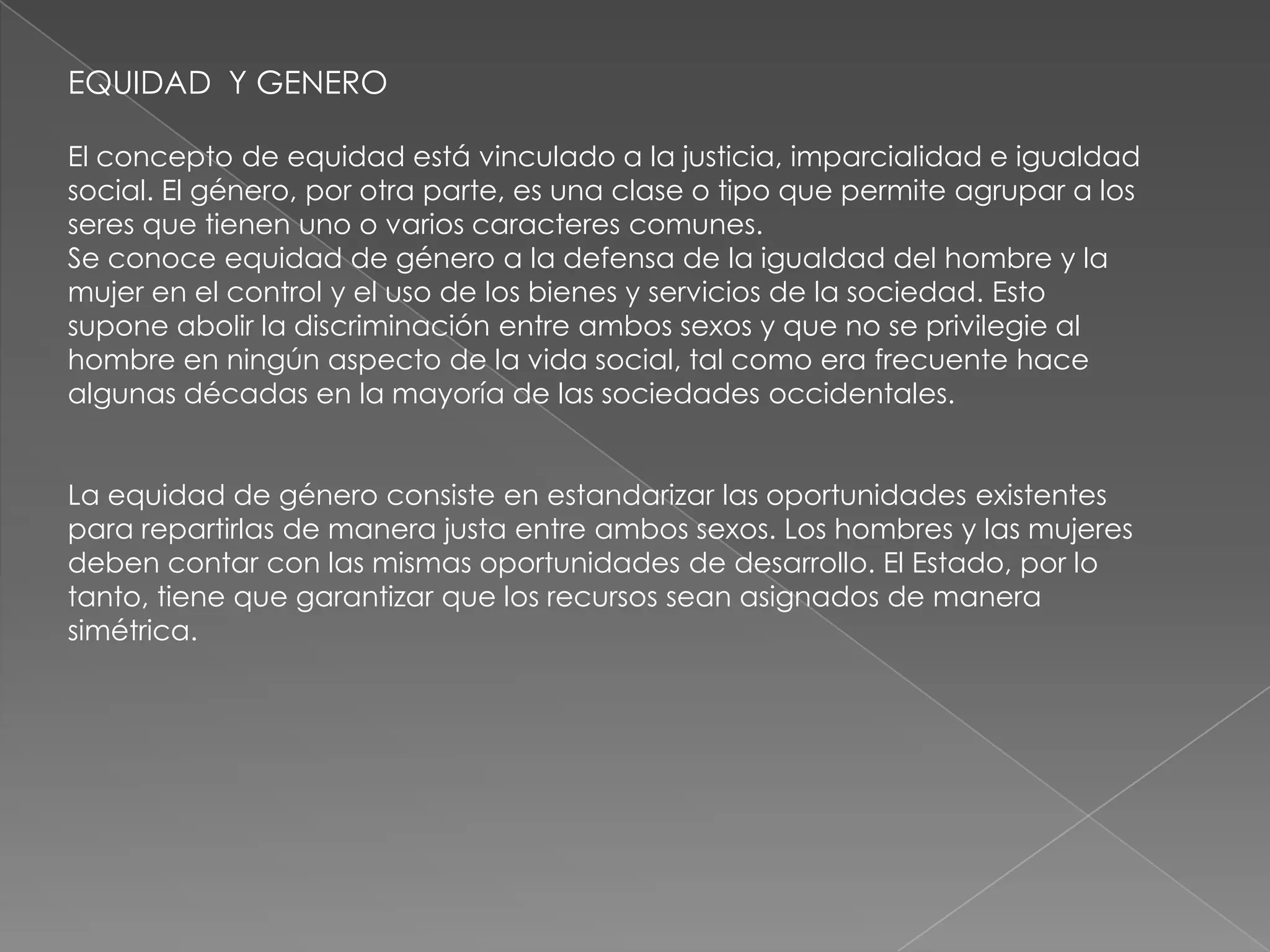 EQUIDAD Y GENERO

El concepto de equidad está vinculado a la justicia, imparcialidad e igualdad
social. El género, por otra parte, es una clase o tipo que permite agrupar a los
seres que tienen uno o varios caracteres comunes.
Se conoce equidad de género a la defensa de la igualdad del hombre y la
mujer en el control y el uso de los bienes y servicios de la sociedad. Esto
supone abolir la discriminación entre ambos sexos y que no se privilegie al
hombre en ningún aspecto de la vida social, tal como era frecuente hace
algunas décadas en la mayoría de las sociedades occidentales.


La equidad de género consiste en estandarizar las oportunidades existentes
para repartirlas de manera justa entre ambos sexos. Los hombres y las mujeres
deben contar con las mismas oportunidades de desarrollo. El Estado, por lo
tanto, tiene que garantizar que los recursos sean asignados de manera
simétrica.
 