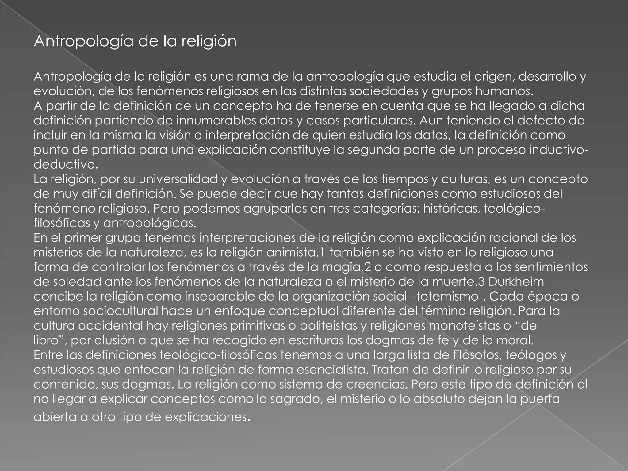 Antropología de la religión

Antropología de la religión es una rama de la antropología que estudia el origen, desarrollo y
evolución, de los fenómenos religiosos en las distintas sociedades y grupos humanos.
A partir de la definición de un concepto ha de tenerse en cuenta que se ha llegado a dicha
definición partiendo de innumerables datos y casos particulares. Aun teniendo el defecto de
incluir en la misma la visión o interpretación de quien estudia los datos, la definición como
punto de partida para una explicación constituye la segunda parte de un proceso inductivo-
deductivo.
La religión, por su universalidad y evolución a través de los tiempos y culturas, es un concepto
de muy difícil definición. Se puede decir que hay tantas definiciones como estudiosos del
fenómeno religioso. Pero podemos agruparlas en tres categorías: históricas, teológico-
filosóficas y antropológicas.
En el primer grupo tenemos interpretaciones de la religión como explicación racional de los
misterios de la naturaleza, es la religión animista,1 también se ha visto en lo religioso una
forma de controlar los fenómenos a través de la magia,2 o como respuesta a los sentimientos
de soledad ante los fenómenos de la naturaleza o el misterio de la muerte.3 Durkheim
concibe la religión como inseparable de la organización social –totemismo-. Cada época o
entorno sociocultural hace un enfoque conceptual diferente del término religión. Para la
cultura occidental hay religiones primitivas o politeístas y religiones monoteístas o ―de
libro‖, por alusión a que se ha recogido en escrituras los dogmas de fe y de la moral.
Entre las definiciones teológico-filosóficas tenemos a una larga lista de filósofos, teólogos y
estudiosos que enfocan la religión de forma esencialista. Tratan de definir lo religioso por su
contenido, sus dogmas. La religión como sistema de creencias. Pero este tipo de definición al
no llegar a explicar conceptos como lo sagrado, el misterio o lo absoluto dejan la puerta
abierta a otro tipo de explicaciones.
 