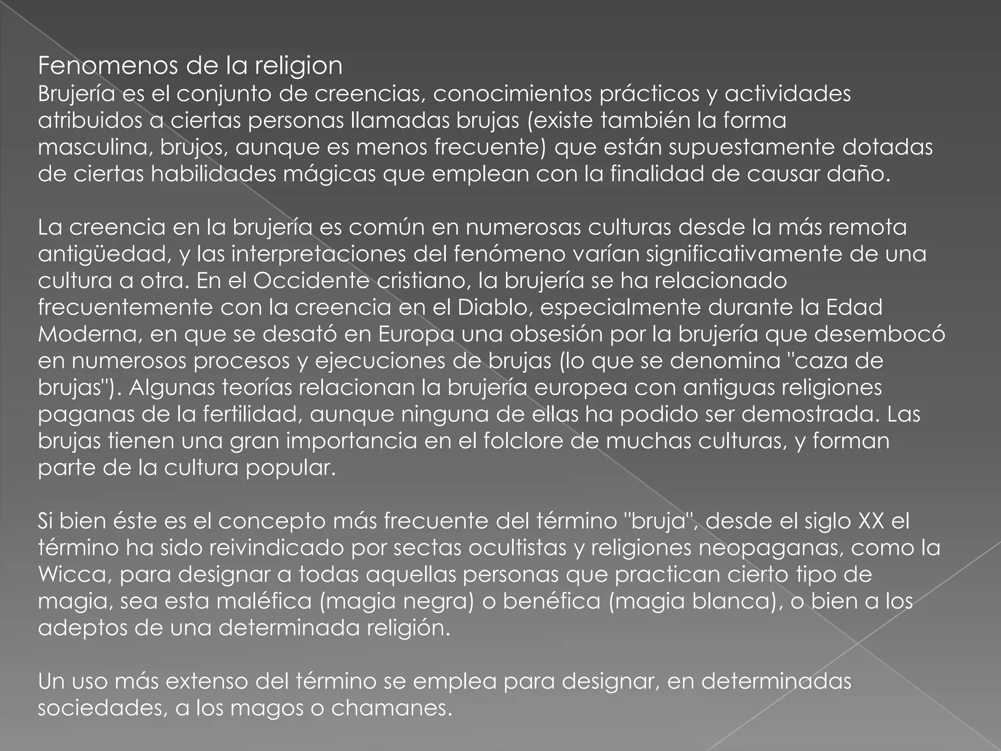 Fenomenos de la religion
Brujería es el conjunto de creencias, conocimientos prácticos y actividades
atribuidos a ciertas personas llamadas brujas (existe también la forma
masculina, brujos, aunque es menos frecuente) que están supuestamente dotadas
de ciertas habilidades mágicas que emplean con la finalidad de causar daño.

La creencia en la brujería es común en numerosas culturas desde la más remota
antigüedad, y las interpretaciones del fenómeno varían significativamente de una
cultura a otra. En el Occidente cristiano, la brujería se ha relacionado
frecuentemente con la creencia en el Diablo, especialmente durante la Edad
Moderna, en que se desató en Europa una obsesión por la brujería que desembocó
en numerosos procesos y ejecuciones de brujas (lo que se denomina "caza de
brujas"). Algunas teorías relacionan la brujería europea con antiguas religiones
paganas de la fertilidad, aunque ninguna de ellas ha podido ser demostrada. Las
brujas tienen una gran importancia en el folclore de muchas culturas, y forman
parte de la cultura popular.

Si bien éste es el concepto más frecuente del término "bruja", desde el siglo XX el
término ha sido reivindicado por sectas ocultistas y religiones neopaganas, como la
Wicca, para designar a todas aquellas personas que practican cierto tipo de
magia, sea esta maléfica (magia negra) o benéfica (magia blanca), o bien a los
adeptos de una determinada religión.

Un uso más extenso del término se emplea para designar, en determinadas
sociedades, a los magos o chamanes.
 