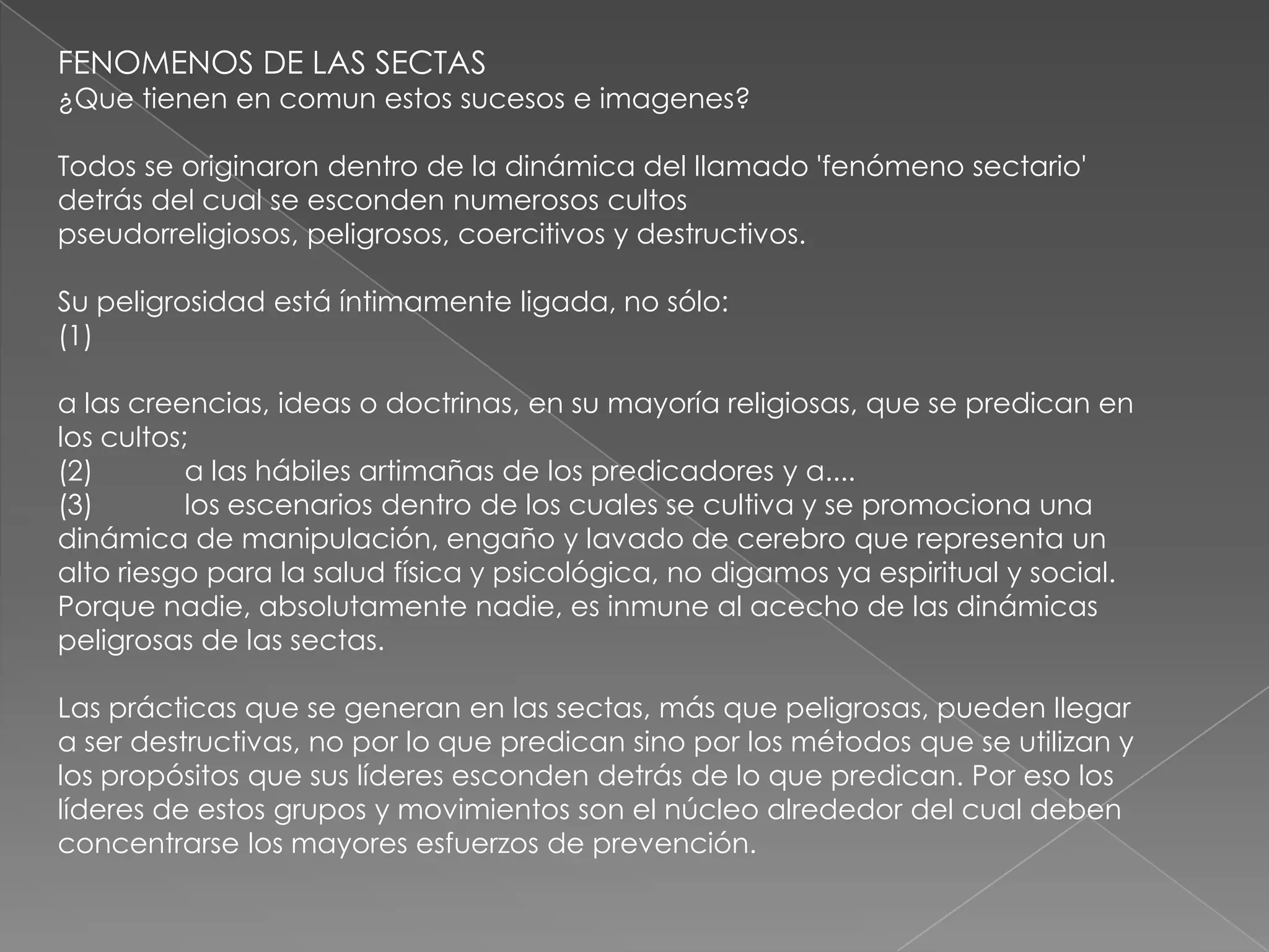FENOMENOS DE LAS SECTAS
¿Que tienen en comun estos sucesos e imagenes?

Todos se originaron dentro de la dinámica del llamado 'fenómeno sectario'
detrás del cual se esconden numerosos cultos
pseudorreligiosos, peligrosos, coercitivos y destructivos.

Su peligrosidad está íntimamente ligada, no sólo:
(1)

a las creencias, ideas o doctrinas, en su mayoría religiosas, que se predican en
los cultos;
(2)        a las hábiles artimañas de los predicadores y a....
(3)        los escenarios dentro de los cuales se cultiva y se promociona una
dinámica de manipulación, engaño y lavado de cerebro que representa un
alto riesgo para la salud física y psicológica, no digamos ya espiritual y social.
Porque nadie, absolutamente nadie, es inmune al acecho de las dinámicas
peligrosas de las sectas.

Las prácticas que se generan en las sectas, más que peligrosas, pueden llegar
a ser destructivas, no por lo que predican sino por los métodos que se utilizan y
los propósitos que sus líderes esconden detrás de lo que predican. Por eso los
líderes de estos grupos y movimientos son el núcleo alrededor del cual deben
concentrarse los mayores esfuerzos de prevención.
 