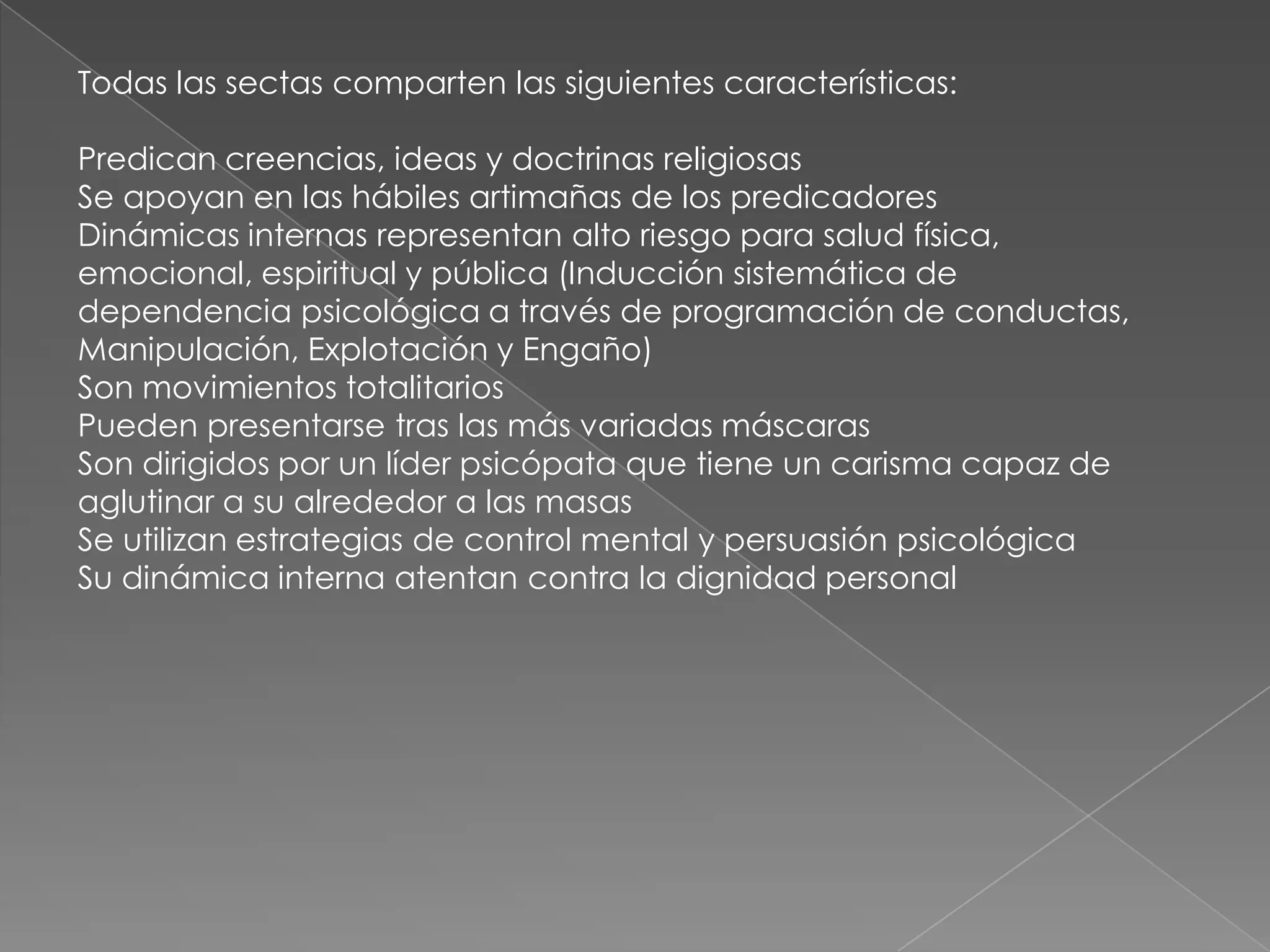 Todas las sectas comparten las siguientes características:

Predican creencias, ideas y doctrinas religiosas
Se apoyan en las hábiles artimañas de los predicadores
Dinámicas internas representan alto riesgo para salud física,
emocional, espiritual y pública (Inducción sistemática de
dependencia psicológica a través de programación de conductas,
Manipulación, Explotación y Engaño)
Son movimientos totalitarios
Pueden presentarse tras las más variadas máscaras
Son dirigidos por un líder psicópata que tiene un carisma capaz de
aglutinar a su alrededor a las masas
Se utilizan estrategias de control mental y persuasión psicológica
Su dinámica interna atentan contra la dignidad personal
 