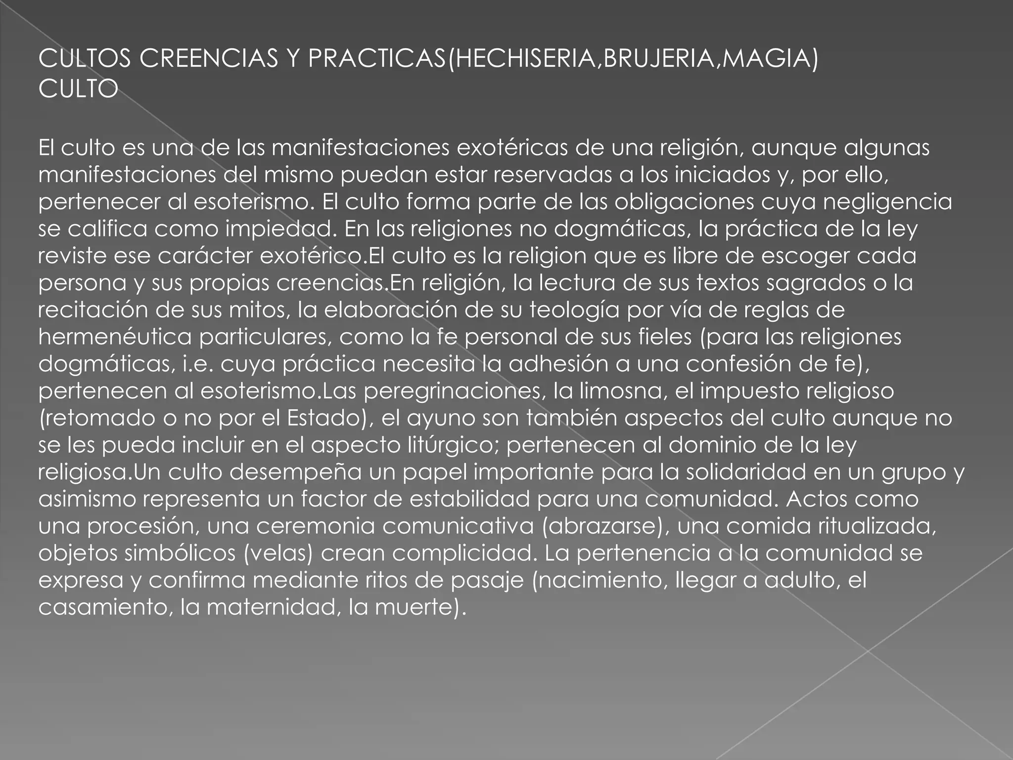 CULTOS CREENCIAS Y PRACTICAS(HECHISERIA,BRUJERIA,MAGIA)
CULTO

El culto es una de las manifestaciones exotéricas de una religión, aunque algunas
manifestaciones del mismo puedan estar reservadas a los iniciados y, por ello,
pertenecer al esoterismo. El culto forma parte de las obligaciones cuya negligencia
se califica como impiedad. En las religiones no dogmáticas, la práctica de la ley
reviste ese carácter exotérico.El culto es la religion que es libre de escoger cada
persona y sus propias creencias.En religión, la lectura de sus textos sagrados o la
recitación de sus mitos, la elaboración de su teología por vía de reglas de
hermenéutica particulares, como la fe personal de sus fieles (para las religiones
dogmáticas, i.e. cuya práctica necesita la adhesión a una confesión de fe),
pertenecen al esoterismo.Las peregrinaciones, la limosna, el impuesto religioso
(retomado o no por el Estado), el ayuno son también aspectos del culto aunque no
se les pueda incluir en el aspecto litúrgico; pertenecen al dominio de la ley
religiosa.Un culto desempeña un papel importante para la solidaridad en un grupo y
asimismo representa un factor de estabilidad para una comunidad. Actos como
una procesión, una ceremonia comunicativa (abrazarse), una comida ritualizada,
objetos simbólicos (velas) crean complicidad. La pertenencia a la comunidad se
expresa y confirma mediante ritos de pasaje (nacimiento, llegar a adulto, el
casamiento, la maternidad, la muerte).
 