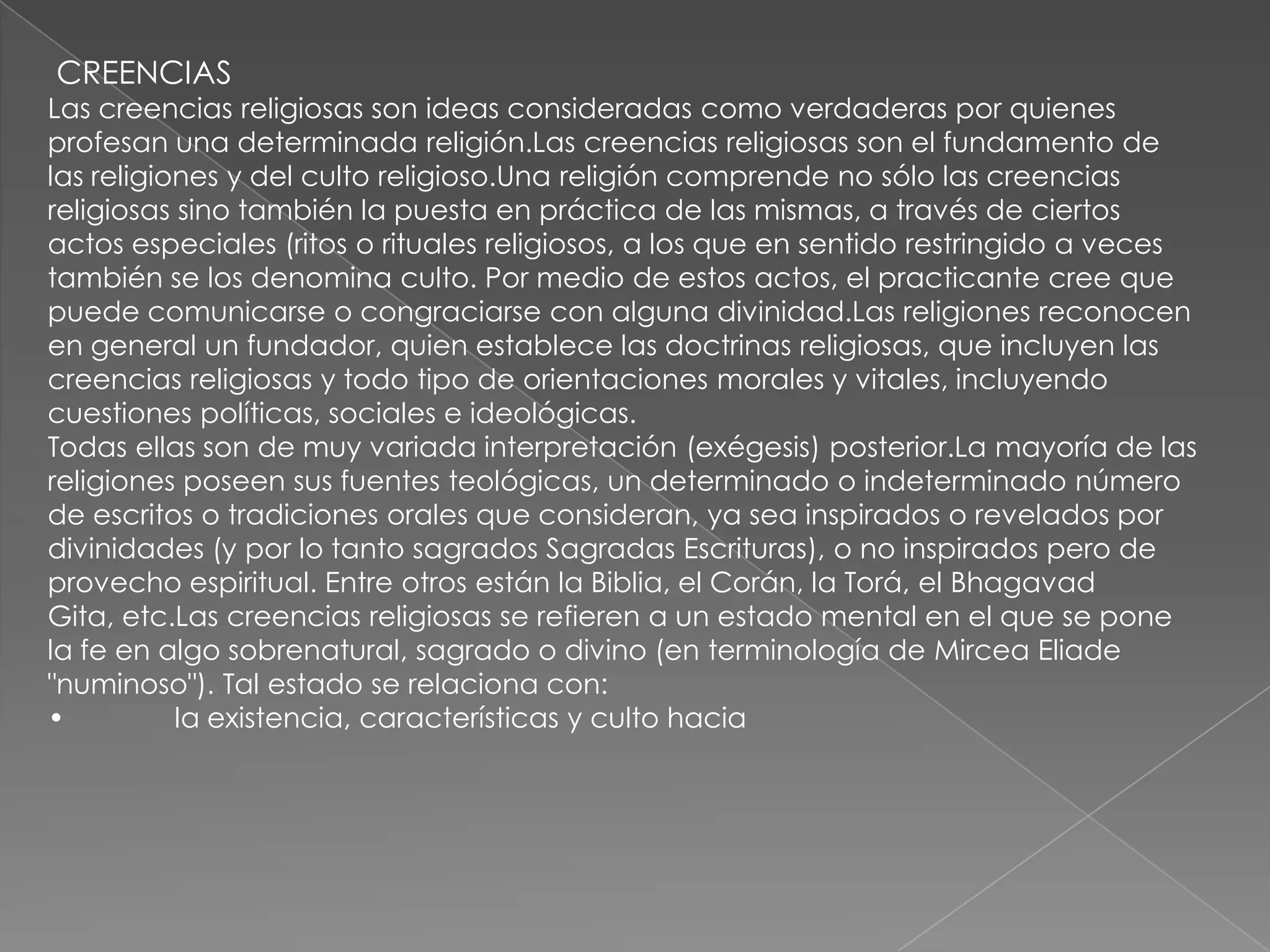 CREENCIAS
Las creencias religiosas son ideas consideradas como verdaderas por quienes
profesan una determinada religión.Las creencias religiosas son el fundamento de
las religiones y del culto religioso.Una religión comprende no sólo las creencias
religiosas sino también la puesta en práctica de las mismas, a través de ciertos
actos especiales (ritos o rituales religiosos, a los que en sentido restringido a veces
también se los denomina culto. Por medio de estos actos, el practicante cree que
puede comunicarse o congraciarse con alguna divinidad.Las religiones reconocen
en general un fundador, quien establece las doctrinas religiosas, que incluyen las
creencias religiosas y todo tipo de orientaciones morales y vitales, incluyendo
cuestiones políticas, sociales e ideológicas.
Todas ellas son de muy variada interpretación (exégesis) posterior.La mayoría de las
religiones poseen sus fuentes teológicas, un determinado o indeterminado número
de escritos o tradiciones orales que consideran, ya sea inspirados o revelados por
divinidades (y por lo tanto sagrados Sagradas Escrituras), o no inspirados pero de
provecho espiritual. Entre otros están la Biblia, el Corán, la Torá, el Bhagavad
Gita, etc.Las creencias religiosas se refieren a un estado mental en el que se pone
la fe en algo sobrenatural, sagrado o divino (en terminología de Mircea Eliade
"numinoso"). Tal estado se relaciona con:
•          la existencia, características y culto hacia
 